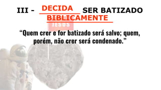III - ________ SER BATIZADO
_____________
“Quem crer e for batizado será salvo; quem,
porém, não crer será condenado.”
DECIDA
BIBLICAMENTE
 