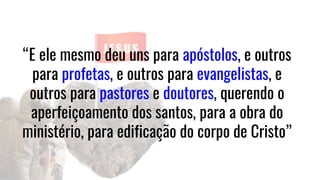 “E ele mesmo deu uns para apóstolos, e outros
para profetas, e outros para evangelistas, e
outros para pastores e doutores, querendo o
aperfeiçoamento dos santos, para a obra do
ministério, para edificação do corpo de Cristo”
 