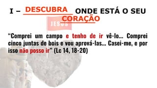 I – __________ ONDE ESTÁ O SEU
_______
“Comprei um campo e tenho de ir vê-lo... Comprei
cinco juntas de bois e vou aprová-las... Casei-me, e por
isso não posso ir” (Lc 14, 18-20)
DESCUBRA
CORAÇÃO
 