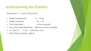 Understanding the Problem
Performance ‘𝑝’ = (𝑚𝑔ℎ/𝑡𝑉𝐼)*(𝑚𝑔ℎ/𝑡D3)
 Weight (m)(kilograms): 8 -> ??? Kg
 Height (h)(metres): 0.5 -> 1m
 Time (t)(seconds): As few as possible
 Max. Axial Length (D)(metres): Minimize as much as possible
 g = 9.8m/s^2 V = 6V I (nominal) = 2.6A
 Motor Torque (nominal) = 80g.cm
 
