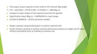  Find output torque required on 6mm shaft to lift minimum 8kg weight
T = F.R = mg*0.003m = 8*9.81*0.003 = 0.23544N.m = 2400.82g.cm
 Compare to input torque to find required conversion for gearbox
 (Specification sheet) 80g.cm = 0.00784532N.m input torque
 0.23544/0.00784532 = 30.010 conversion needed
 Design a gearbox using standard gears to achieve required ratio
 Create iterative solutions to achieve maximal performance balance of weight and lift speed
without overloading motor or building to excessive size
 