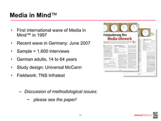 Media in Mind™

• First international wave of Media in
  Mind™ in 1997
• Recent wave in Germany: June 2007
• Sample = 1,600 interviews
• German adults, 14 to 64 years
• Study design: Universal McCann
• Fieldwork: TNS Infratest


    – Discussion of methodological issues:
        ~ please see the paper!


                                  11
 