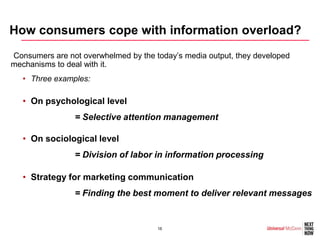 How consumers cope with information overload?
•Consumers are not overwhelmed by the today’s media output, they developed
mechanisms to deal with it.
   • Three examples:

   • On psychological level
                = Selective attention management

   • On sociological level
                = Division of labor in information processing

   • Strategy for marketing communication
                = Finding the best moment to deliver relevant messages


                                      16
 