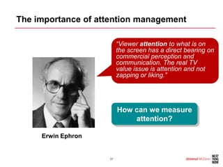 The importance of attention management

                         “Viewer attention to what is on
                         the screen has a direct bearing on
                         commercial perception and
                         communication. The real TV
                         value issue is attention and not
                         zapping or liking.”




                         How can we measure
                             attention?

     Erwin Ephron


                    17
 