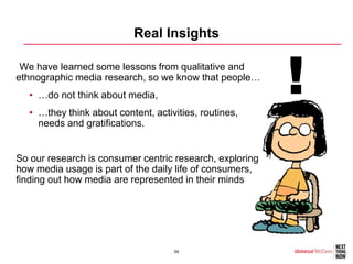 Real Insights

•We have learned some lessons from qualitative and
ethnographic media research, so we know that people…
  • …do not think about media,
  • …they think about content, activities, routines,
                                                          !
    needs and gratifications.


So our research is consumer centric research, exploring
how media usage is part of the daily life of consumers,
finding out how media are represented in their minds




                                    34
 