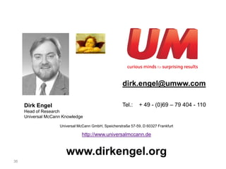dirk.engel@umww.com

     Dirk Engel                                       Tel.:    + 49 - (0)69 – 79 404 - 110
     Head of Research
     Universal McCann Knowledge

                    Universal McCann GmbH, Speicherstraße 57-59, D 60327 Frankfurt

                                http://www.universalmccann.de


                       www.dirkengel.org
36
 