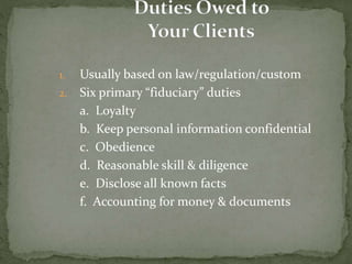 1. Usually based on law/regulation/custom
2. Six primary “fiduciary” duties
a. Loyalty
b. Keep personal information confidential
c. Obedience
d. Reasonable skill & diligence
e. Disclose all known facts
f. Accounting for money & documents
 