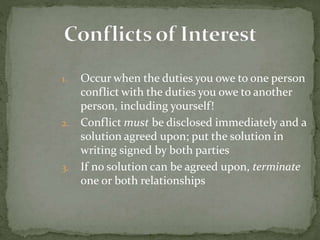 1. Occur when the duties you owe to one person
conflict with the duties you owe to another
person, including yourself!
2. Conflict must be disclosed immediately and a
solution agreed upon; put the solution in
writing signed by both parties
3. If no solution can be agreed upon, terminate
one or both relationships
 