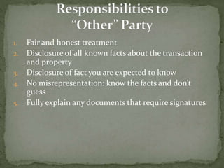 1. Fair and honest treatment
2. Disclosure of all known facts about the transaction
and property
3. Disclosure of fact you are expected to know
4. No misrepresentation: know the facts and don’t
guess
5. Fully explain any documents that require signatures
 