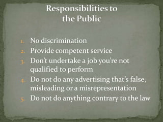 1. No discrimination
2. Provide competent service
3. Don’t undertake a job you’re not
qualified to perform
4. Do not do any advertising that’s false,
misleading or a misrepresentation
5. Do not do anything contrary to the law
 
