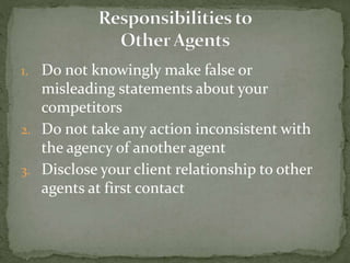 1. Do not knowingly make false or
misleading statements about your
competitors
2. Do not take any action inconsistent with
the agency of another agent
3. Disclose your client relationship to other
agents at first contact
 