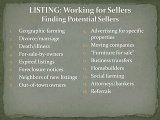 1. Geographic farming
2. Divorce/marriage
3. Death/illness
4. For-sale-by-owners
5. Expired listings
6. Foreclosure notices
7. Neighbors of new listings
8. Out-of-town owners
9. Advertising for specific
properties
10. Moving companies
11. “Furniture for sale”
12. Business transfers
13. Homebuilders
14. Social farming
15. Attorneys/bankers
16. Referrals
 