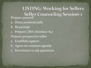 1. Prepare yourself
a. Dress professionally
b. Be prompt
c. Prepare CMA (handout #4)
2. Prepare prospective seller
a. Establish rapport
b. Agree on common agenda
c. Permission to ask questions
 