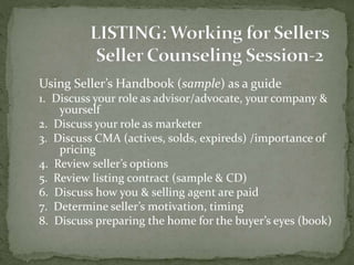 Using Seller’s Handbook (sample) as a guide
1. Discuss your role as advisor/advocate, your company &
yourself
2. Discuss your role as marketer
3. Discuss CMA (actives, solds, expireds) /importance of
pricing
4. Review seller’s options
5. Review listing contract (sample & CD)
6. Discuss how you & selling agent are paid
7. Determine seller’s motivation, timing
8. Discuss preparing the home for the buyer’s eyes (book)
 