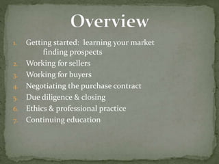 1. Getting started: learning your market
finding prospects
2. Working for sellers
3. Working for buyers
4. Negotiating the purchase contract
5. Due diligence & closing
6. Ethics & professional practice
7. Continuing education
 