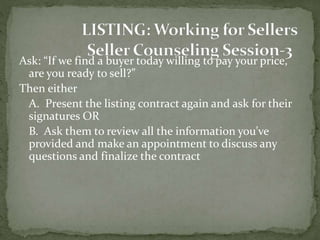 Ask: “If we find a buyer today willing to pay your price,
are you ready to sell?”
Then either
A. Present the listing contract again and ask for their
signatures OR
B. Ask them to review all the information you’ve
provided and make an appointment to discuss any
questions and finalize the contract
 