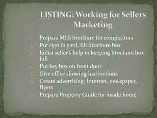 1. Prepare MLS brochure for competitors
2. Put sign in yard, fill brochure box
3. Enlist seller’s help in keeping brochure box
full
4. Put key box on front door
5. Give office showing instructions
6. Create advertising: Internet, newspaper,
flyers
7. Prepare Property Guide for inside home
 