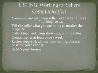 Communicate with your seller…even when there’s
“nothing” to say!
1. Tell the seller what you are doing to market the
property
2. Collect feedback from showings, tell the seller
3. Contact seller at least once a week
4. Review feedback with seller monthly, discuss
possible price change
5. Hold “open” houses
 
