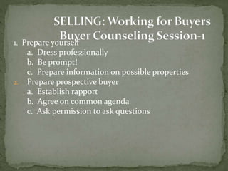 1. Prepare yourself
a. Dress professionally
b. Be prompt!
c. Prepare information on possible properties
2. Prepare prospective buyer
a. Establish rapport
b. Agree on common agenda
c. Ask permission to ask questions
 