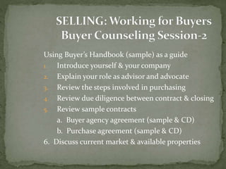 Using Buyer’s Handbook (sample) as a guide
1. Introduce yourself & your company
2. Explain your role as advisor and advocate
3. Review the steps involved in purchasing
4. Review due diligence between contract & closing
5. Review sample contracts
a. Buyer agency agreement (sample & CD)
b. Purchase agreement (sample & CD)
6. Discuss current market & available properties
 