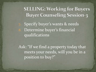 7. Specify buyer’s wants & needs
8. Determine buyer’s financial
qualifications
Ask: “If we find a property today that
meets your needs, will you be in a
position to buy?”
 