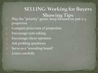 1. Play the “priority” game: keep focused on just 2-3
properties
2. Compare pros/cons of properties
3. Encourage note taking
4. Encourage client opinions
5. Ask probing questions
6. Serve as a “sounding board”
7. Listen carefully
 