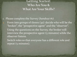 1. Please complete the Survey (handout #1)
2. Form into groups of threes (3s): decide who will be the
“broker”, the “prospective agent” and the “observer”.
Using the questions on the Survey, the broker will
interview the prospective agent (5 minutes) while the
observer listens.
Switch roles so that everyone has a different role and
repeat (5 minutes).
 