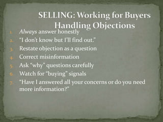 1. Always answer honestly
2. “I don’t know but I’ll find out.”
3. Restate objection as a question
4. Correct misinformation
5. Ask “why” questions carefully
6. Watch for “buying” signals
7. “Have I answered all your concerns or do you need
more information?”
 