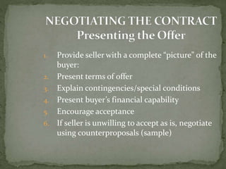 1. Provide seller with a complete “picture” of the
buyer:
2. Present terms of offer
3. Explain contingencies/special conditions
4. Present buyer’s financial capability
5. Encourage acceptance
6. If seller is unwilling to accept as is, negotiate
using counterproposals (sample)
 