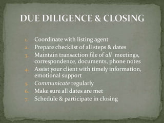 1. Coordinate with listing agent
2. Prepare checklist of all steps & dates
3. Maintain transaction file of all meetings,
correspondence, documents, phone notes
4. Assist your client with timely information,
emotional support
5. Communicate regularly
6. Make sure all dates are met
7. Schedule & participate in closing
 