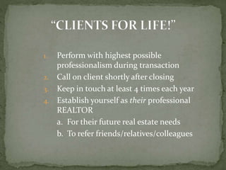 1. Perform with highest possible
professionalism during transaction
2. Call on client shortly after closing
3. Keep in touch at least 4 times each year
4. Establish yourself as their professional
REALTOR
a. For their future real estate needs
b. To refer friends/relatives/colleagues
 