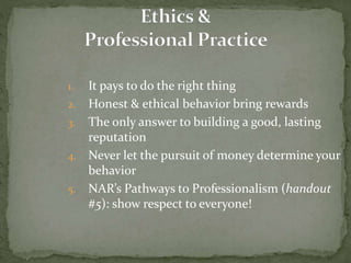 1. It pays to do the right thing
2. Honest & ethical behavior bring rewards
3. The only answer to building a good, lasting
reputation
4. Never let the pursuit of money determine your
behavior
5. NAR’s Pathways to Professionalism (handout
#5): show respect to everyone!
 