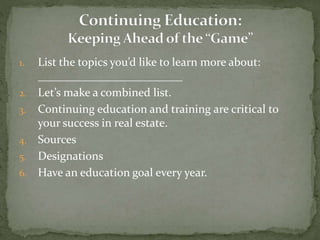 1. List the topics you’d like to learn more about:
_________________________
2. Let’s make a combined list.
3. Continuing education and training are critical to
your success in real estate.
4. Sources
5. Designations
6. Have an education goal every year.
 