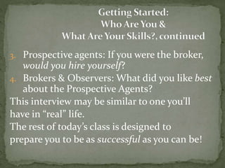 3. Prospective agents: If you were the broker,
would you hire yourself?
4. Brokers & Observers: What did you like best
about the Prospective Agents?
This interview may be similar to one you’ll
have in “real” life.
The rest of today’s class is designed to
prepare you to be as successful as you can be!
 