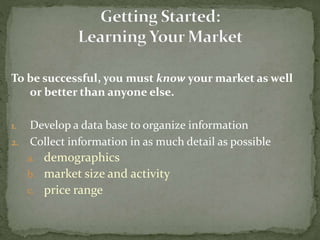 To be successful, you must know your market as well
or better than anyone else.
1. Develop a data base to organize information
2. Collect information in as much detail as possible
a. demographics
b. market size and activity
c. price range
 