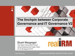 Copyright © Real IRM Solutions (Pty) Ltd 2001-2014 
www.realirm.com 
LEADING ENTERPRISE ARCHITECTURE VALUE™ 
The linchpin between Corporate Governance and IT Governance V2 
Stuart Macgregor 
The Open Group EA Forum Johannesburg and Cape Town 27 & 28 August 2014  