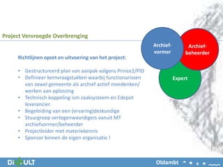 Project Vervroegde Overbrenging
Richtlijnen opzet en uitvoering van het project:
• Gestructureerd plan van aanpak volgens Prince2/PID
• Definieer kernvraagstukken waarbij functionarissen
van zowel gemeente als archief actief meedenken/
werken aan oplossing
• Technisch koppeling ism zaaksysteem en Edepot
leverancier.
• Begeleiding van een (ervaring)deskundige
• Stuurgroep vertegenwoordigers vanuit MT
archiefvormer/beheerder
• Projectleider met materiekennis
• Sponsor binnen de eigen organisatie !
Expert
Archief-
beheerder
Archief-
vormer
Oldambt
 