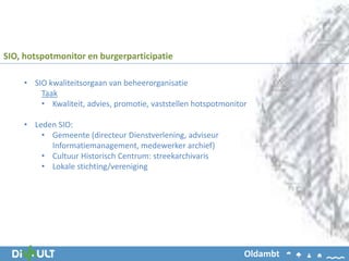 • SIO kwaliteitsorgaan van beheerorganisatie
Taak
• Kwaliteit, advies, promotie, vaststellen hotspotmonitor
• Leden SIO:
• Gemeente (directeur Dienstverlening, adviseur
Informatiemanagement, medewerker archief)
• Cultuur Historisch Centrum: streekarchivaris
• Lokale stichting/vereniging
SIO, hotspotmonitor en burgerparticipatie
Oldambt
 