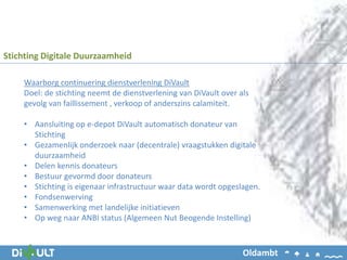 Waarborg continuering dienstverlening DiVault
Doel: de stichting neemt de dienstverlening van DiVault over als
gevolg van faillissement , verkoop of anderszins calamiteit.
• Aansluiting op e-depot DiVault automatisch donateur van
Stichting
• Gezamenlijk onderzoek naar (decentrale) vraagstukken digitale
duurzaamheid
• Delen kennis donateurs
• Bestuur gevormd door donateurs
• Stichting is eigenaar infrastructuur waar data wordt opgeslagen.
• Fondsenwerving
• Samenwerking met landelijke initiatieven
• Op weg naar ANBI status (Algemeen Nut Beogende Instelling)
Stichting Digitale Duurzaamheid
Oldambt
 