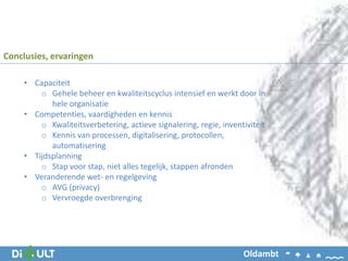• Capaciteit
o Gehele beheer en kwaliteitscyclus intensief en werkt door in
hele organisatie
• Competenties, vaardigheden en kennis
o Kwaliteitsverbetering, actieve signalering, regie, inventiviteit
o Kennis van processen, digitalisering, protocollen,
automatisering
• Tijdsplanning
o Stap voor stap, niet alles tegelijk, stappen afronden
• Veranderende wet- en regelgeving
o AVG (privacy)
o Vervroegde overbrenging
Conclusies, ervaringen
Oldambt
 