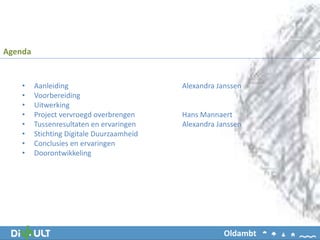 • Aanleiding Alexandra Janssen
• Voorbereiding
• Uitwerking
• Project vervroegd overbrengen Hans Mannaert
• Tussenresultaten en ervaringen Alexandra Janssen
• Stichting Digitale Duurzaamheid
• Conclusies en ervaringen
• Doorontwikkeling
Agenda
Oldambt
 