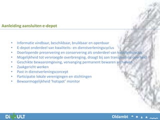 • Informatie vindbaar, beschikbaar, bruikbaar en openbaar
• E-depot onderdeel van kwaliteits- en dienstverleningscyclus
• Doorlopende preservering en conservering als onderdeel van kwaliteitscyclus
• Mogelijkheid tot vervroegde overbrenging, draagt bij aan transparante overheid
• Geschikte bewaaromgeving, vervanging permanent bewaren archieven
• Zaakgericht werken
• Past in dienstverleningsconcept
• Participatie lokale verenigingen en stichtingen
• Bewaarmogelijkheid ‘hotspot’ monitor
Aanleiding aansluiten e-depot
Oldambt
 