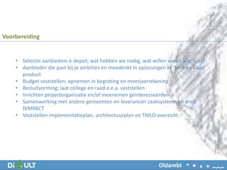 • Selectie aanbieders e-depot; wat hebben we nodig, wat willen we en wat is er?
• Aanbieder die past bij je ambities en meedenkt in oplossingen of ‘kant en klaar’
product
• Budget vaststellen; opnemen in begroting en meerjaarrekening
• Besluitvorming; laat college en raad e.e.a. vaststellen
• Inrichten projectorganisatie en/of meenemen geinteresseerden
• Samenwerking met andere gemeenten en leverancier zaaksysteem en dms;
DIMPACT
• Vaststellen implementatieplan, architectuurplan en TMLO overzicht
Voorbereiding
Oldambt
 