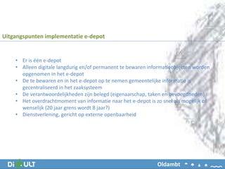 • Er is één e-depot
• Alleen digitale langdurig en/of permanent te bewaren informatieobjecten worden
opgenomen in het e-depot
• De te bewaren en in het e-depot op te nemen gemeentelijke informatie is
gecentraliseerd in het zaaksysteem
• De verantwoordelijkheden zijn belegd (eigenaarschap, taken en bevoegdheden)
• Het overdrachtmoment van informatie naar het e-depot is zo snel als mogelijk of
wenselijk (20 jaar grens wordt 8 jaar?)
• Dienstverlening, gericht op externe openbaarheid
Uitgangspunten implementatie e-depot
Oldambt
 