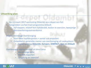 • Op 13 maart 2017 aansluiting Oldambt op e-depot een feit
• Aangesloten via fast track programma DiVault
• Vijf stappen, relatief kort tijdsbestek, kosten te overzien, tweejarige
dienstverleningsovereenkomst
Project Vervroegd Overbrenging
• Start twee hoofdtrajecten + aantal sub projecten:
• Ontwikkelen generieke manier van overbrenging uit zaaksysteem
• Samenwerking Oldambt, Kampen, DIMPACT, Atos en DiVault
Overbrengen digitaal archief uit dms Corsa
• Handmatige actie
• Via XML exporten
• Langdurig en intensief
Uitwerking plan
Oldambt
 