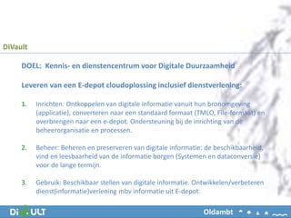 DiVault
Oldambt
DOEL: Kennis- en dienstencentrum voor Digitale Duurzaamheid
Leveren van een E-depot cloudoplossing inclusief dienstverlening:
1. Inrichten: Ontkoppelen van digitale informatie vanuit hun bronomgeving
(applicatie), converteren naar een standaard formaat (TMLO, File-formaat) en
overbrengen naar een e-depot. Ondersteuning bij de inrichting van de
beheerorganisatie en processen.
2. Beheer: Beheren en preserveren van digitale informatie: de beschikbaarheid,
vind en leesbaarheid van de informatie borgen (Systemen en dataconversie)
voor de lange termijn.
3. Gebruik: Beschikbaar stellen van digitale informatie. Ontwikkelen/verbeteren
dienst(informatie)verlening mbv informatie uit E-depot.
 