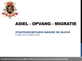 ASIEL - OPVANG - MIGRATIE
                   STAATSSECRETARIS MAGGIE DE BLOCK
                   6 DEC 2011-EIND 2012




STAATSSECRETARIS VOOR ASIEL EN MIGRATIE, MAATSCHAPPELIJKE INTEGRATIE EN ARMOEDE-BESTRIJDING
 