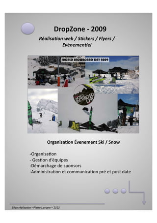 DropZone	
  -­‐	
  2009	
  
                                Réalisa'on	
  web	
  /	
  S'ckers	
  /	
  Flyers	
  /	
  
                                          Evènemen'el	
  




                                          Organisa6on	
  Évenement	
  Ski	
  /	
  Snow	
  

                     -­‐  rganisa)on	
  
                        O
                     -­‐ Ges)on	
  d’équipes	
  
                        	
  
                     -­‐  émarchage	
  de	
  sponsors	
  
                        D
                     -­‐  dministra)on	
  et	
  communica)on	
  pré	
  et	
  post	
  date	
  
                        A




Bilan	
  réalisa*on	
  –Pierre	
  Lavigne	
  –	
  2013	
  
 