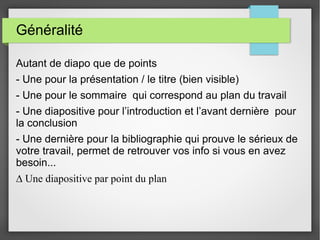 Généralité
Autant de diapo que de points
- Une pour la présentation / le titre (bien visible)
- Une pour le sommaire qui correspond au plan du travail
- Une diapositive pour l’introduction et l’avant dernière pour
la conclusion
- Une dernière pour la bibliographie qui prouve le sérieux de
votre travail, permet de retrouver vos info si vous en avez
besoin...
∆ Une diapositive par point du plan
 
