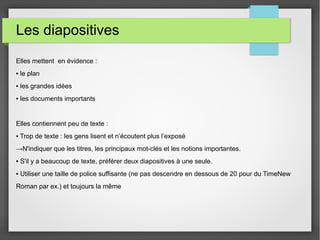 Les diapositives
Elles mettent en évidence :
▪ le plan
▪ les grandes idées
▪ les documents importants
Elles contiennent peu de texte :
▪ Trop de texte : les gens lisent et n’écoutent plus l’exposé
→N'indiquer que les titres, les principaux mot-clés et les notions importantes.
▪ S'il y a beaucoup de texte, préférer deux diapositives à une seule.
▪ Utiliser une taille de police suffisante (ne pas descendre en dessous de 20 pour du TimeNew
Roman par ex.) et toujours la même
 